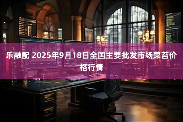 乐融配 2025年9月18日全国主要批发市场菜苔价格行情