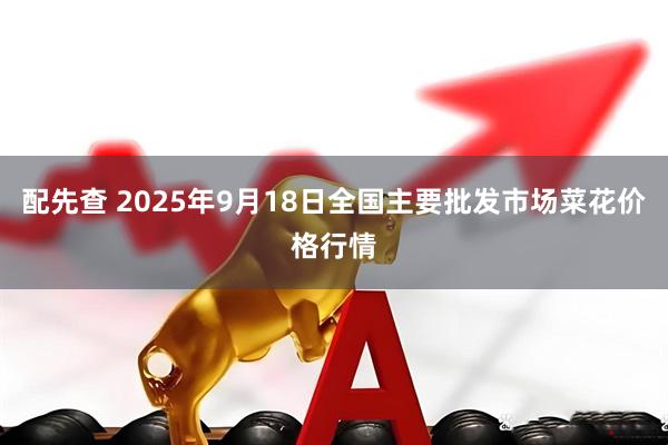 配先查 2025年9月18日全国主要批发市场菜花价格行情