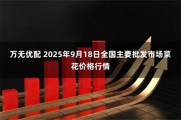万无优配 2025年9月18日全国主要批发市场菜花价格行情
