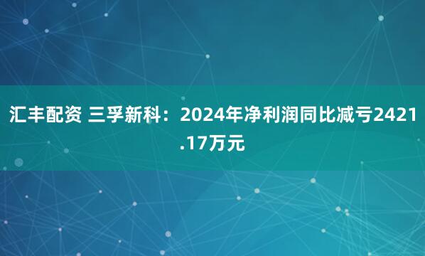 汇丰配资 三孚新科：2024年净利润同比减亏2421.17万元