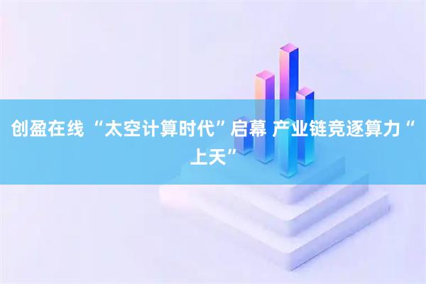 创盈在线 “太空计算时代”启幕 产业链竞逐算力“上天”