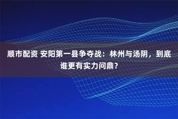 顺市配资 安阳第一县争夺战：林州与汤阴，到底谁更有实力问鼎？