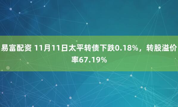 易富配资 11月11日太平转债下跌0.18%，转股溢价率67.19%