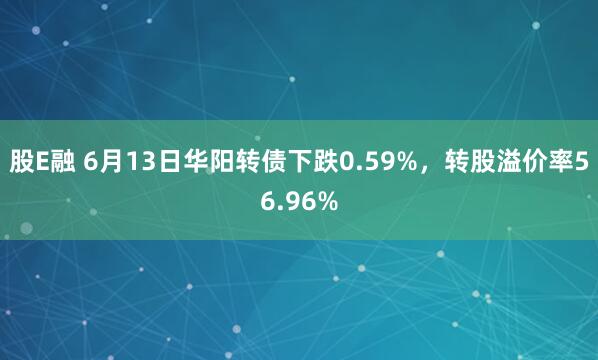 股E融 6月13日华阳转债下跌0.59%，转股溢价率56.96%