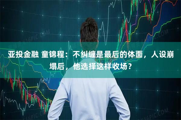 亚投金融 童锦程：不纠缠是最后的体面，人设崩塌后，他选择这样收场？