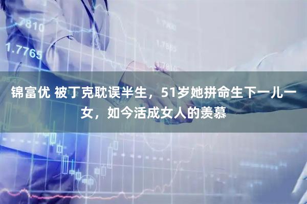 锦富优 被丁克耽误半生，51岁她拼命生下一儿一女，如今活成女人的羡慕