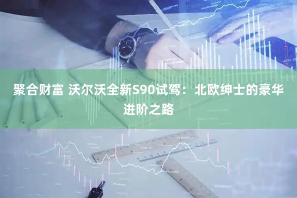 聚合财富 沃尔沃全新S90试驾：北欧绅士的豪华进阶之路