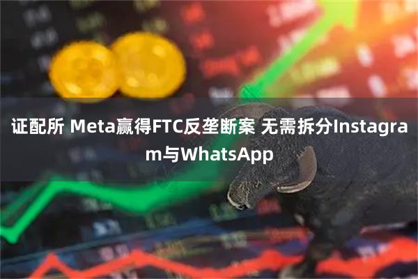 证配所 Meta赢得FTC反垄断案 无需拆分Instagram与WhatsApp