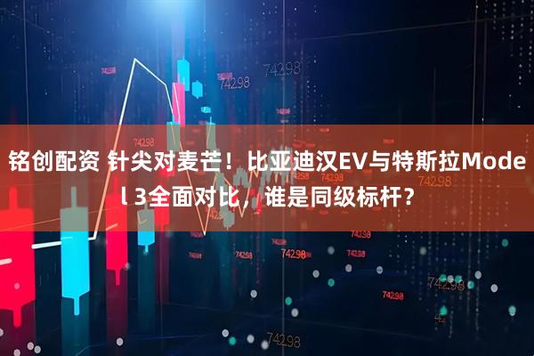 铭创配资 针尖对麦芒！比亚迪汉EV与特斯拉Model 3全面对比，谁是同级标杆？