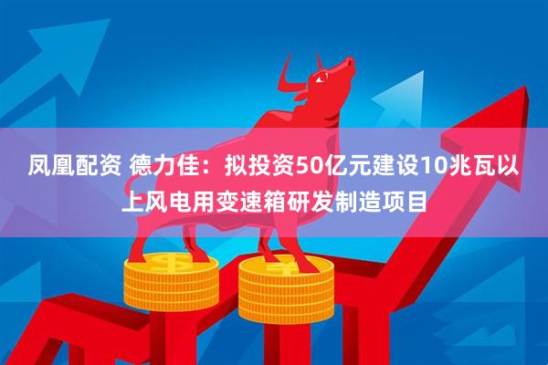 凤凰配资 德力佳：拟投资50亿元建设10兆瓦以上风电用变速箱研发制造项目